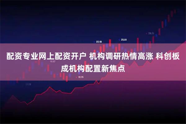 配资专业网上配资开户 机构调研热情高涨 科创板成机构配置新焦点