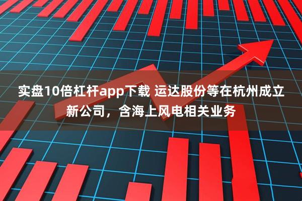 实盘10倍杠杆app下载 运达股份等在杭州成立新公司，含海上风电相关业务