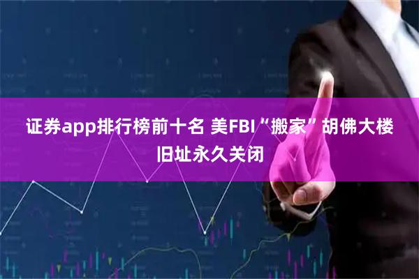 证券app排行榜前十名 美FBI“搬家”　胡佛大楼旧址永久关闭