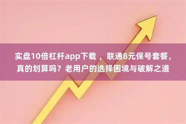 实盘10倍杠杆app下载 ，联通8元保号套餐，真的划算吗？老用户的选择困境与破解之道
