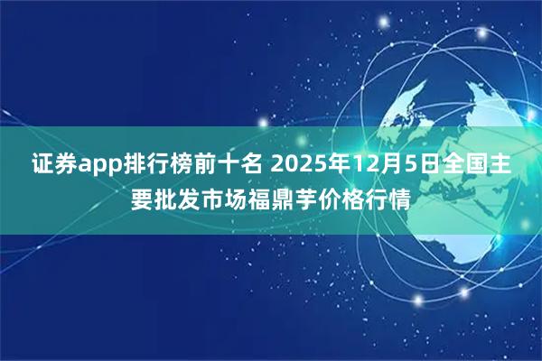 证券app排行榜前十名 2025年12月5日全国主要批发市场福鼎芋价格行情
