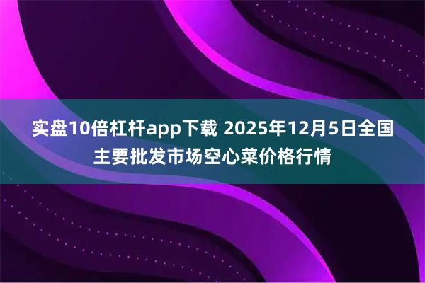 实盘10倍杠杆app下载 2025年12月5日全国主要批发市场空心菜价格行情
