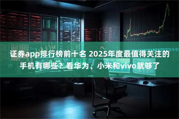 证券app排行榜前十名 2025年度最值得关注的手机有哪些？看华为、小米和vivo就够了