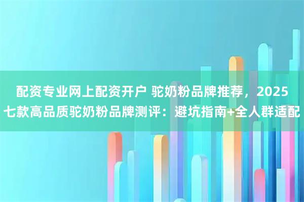 配资专业网上配资开户 驼奶粉品牌推荐，2025七款高品质驼奶粉品牌测评：避坑指南+全人群适配