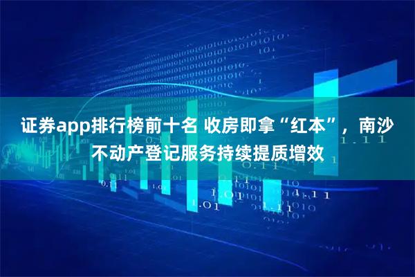 证券app排行榜前十名 收房即拿“红本”，南沙不动产登记服务持续提质增效
