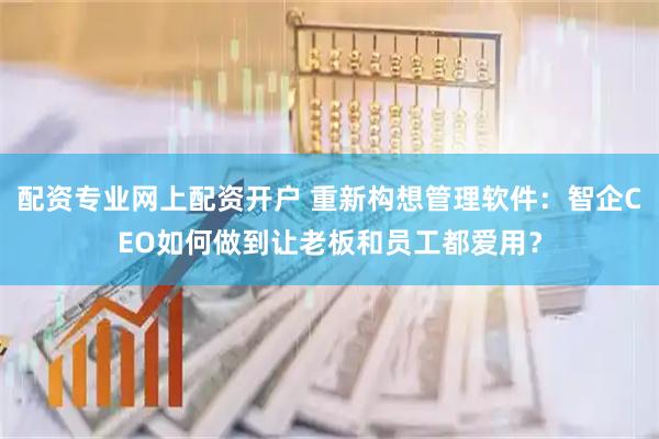 配资专业网上配资开户 重新构想管理软件：智企CEO如何做到让老板和员工都爱用？