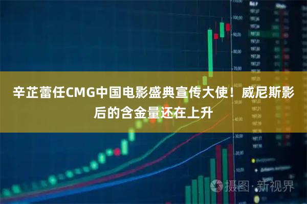 辛芷蕾任CMG中国电影盛典宣传大使！威尼斯影后的含金量还在上升