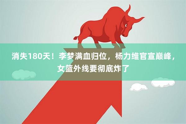 消失180天！李梦满血归位，杨力维官宣巅峰，女篮外线要彻底炸了